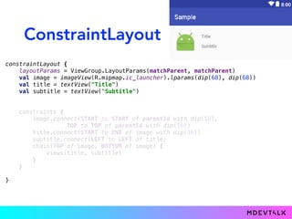 ConstraintLayout
constraintLayout {
layoutParams = ViewGroup.LayoutParams(matchParent, matchParent)
val image = imageView(R.mipmap.ic_launcher).lparams(dip(68), dip(68))
val title = textView("Title")
val subtitle = textView("Subtitle")
}
constraints {
image.connect(START to START of parentId with dip(16),
TOP to TOP of parentId with dip(16))
title.connect(START to END of image with dip(16))
subtitle.connect(LEFT to LEFT of title)
chain(TOP of image, BOTTOM of image) {
views(title, subtitle)
}
}
constraints {
image.connect(STARS of parentId with dip(16),
TOPS of parentId with dip(16))
title.connect(START to END of image with dip(16))
subtitle.connect(LEFTS of title)
chain(TOP of image, BOTTOM of image) {
views(title, subtitle)
}
}
 