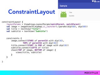 ConstraintLayout
constraintLayout {
layoutParams = ViewGroup.LayoutParams(matchParent, matchParent)
val image = imageView(R.mipmap.ic_launcher).lparams(dip(68), dip(68))
val title = textView("Title")
val subtitle = textView("Subtitle")
}
constraints {
image.connect(START to START of parentId with dip(16),
TOP to TOP of parentId with dip(16))
title.connect(START to END of image with dip(16))
subtitle.connect(LEFT to LEFT of title)
chain(TOP of image, BOTTOM of image) {
views(title, subtitle)
}
}
constraints {
image.connect(STARS of parentId with dip(16),
TOPS of parentId with dip(16))
title.connect(START to END of image with dip(16))
subtitle.connect(LEFTS of title)
chain(TOP of image, BOTTOM of image) {
views(title, subtitle)
}
}
 