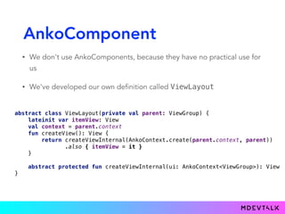 AnkoComponent
• We don't use AnkoComponents, because they have no practical use for
us
• We've developed our own definition called ViewLayout
 
abstract class ViewLayout(private val parent: ViewGroup) { 
lateinit var itemView: View 
val context = parent.context 
fun createView(): View { 
return createViewInternal(AnkoContext.create(parent.context, parent))
.also { itemView = it } 
} 
 
abstract protected fun createViewInternal(ui: AnkoContext<ViewGroup>): View 
}
 