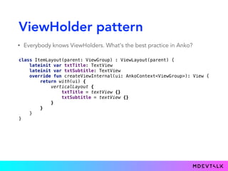 ViewHolder pattern
• Everybody knows ViewHolders. What's the best practice in Anko?
 
class ItemLayout(parent: ViewGroup) : ViewLayout(parent) { 
lateinit var txtTitle: TextView 
lateinit var txtSubtitle: TextView 
override fun createViewInternal(ui: AnkoContext<ViewGroup>): View { 
return with(ui) { 
verticalLayout { 
txtTitle = textView {} 
txtSubtitle = textView {} 
} 
} 
} 
}
 