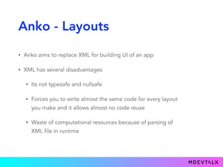 Anko - Layouts
• Anko aims to replace XML for building UI of an app
• XML has several disadvantages
• Its not typesafe and nullsafe
• Forces you to write almost the same code for every layout
you make and it allows almost no code reuse
• Waste of computational resources because of parsing of
XML file in runtime
 
