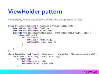 ViewHolder pattern
• Everybody knows ViewHolders. What's the best practice in Anko?
 
class ItemLayout(parent: ViewGroup) : ViewLayout(parent) { 
lateinit var txtTitle: TextView 
lateinit var txtSubtitle: TextView 
override fun createViewInternal(ui: AnkoContext<ViewGroup>): View { 
return with(ui) { 
verticalLayout { 
txtTitle = textView {} 
txtSubtitle = textView {} 
} 
} 
} 
}
class ItemHolder(val layout: ItemLayout) : ViewHolder (layout.createView()) { 
fun bind(title: String, subtitle: String) { 
with(layout) { 
txtTitle.text = title 
txtSubtitle.text = subtitle 
}}}
 