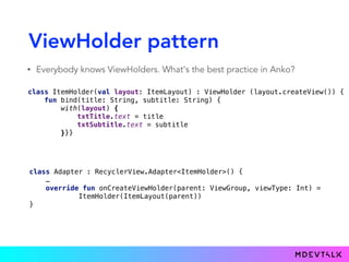 ViewHolder pattern
• Everybody knows ViewHolders. What's the best practice in Anko?
 
class ItemLayout(parent: ViewGroup) : ViewLayout(parent) { 
lateinit var txtTitle: TextView 
lateinit var txtSubtitle: TextView 
override fun createViewInternal(ui: AnkoContext<ViewGroup>): View { 
return with(ui) { 
verticalLayout { 
txtTitle = textView {} 
txtSubtitle = textView {} 
} 
} 
} 
}
class ItemHolder(val layout: ItemLayout) : ViewHolder (layout.createView()) { 
fun bind(title: String, subtitle: String) { 
with(layout) { 
txtTitle.text = title 
txtSubtitle.text = subtitle 
}}}
class Adapter : RecyclerView.Adapter<ItemHolder>() {
… 
override fun onCreateViewHolder(parent: ViewGroup, viewType: Int) = 
ItemHolder(ItemLayout(parent)) 
}
 