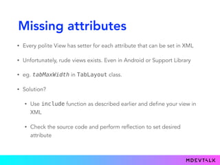 Missing attributes
• Every polite View has setter for each attribute that can be set in XML
• Unfortunately, rude views exists. Even in Android or Support Library
• eg. tabMaxWidth in TabLayout class.
• Solution?
• Use include function as described earlier and define your view in
XML
• Check the source code and perform reflection to set desired
attribute
 