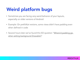 Weird platform bugs
• Sometimes you are facing very weird behavior of your layouts,
especially on older versions of Android
• Example: On preKitKat versions, some views didn’t have padding even
when defined in code
• Several hours later we've found this SO question “Where'd padding go,
when setting background Drawable?"
 