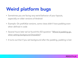 Weird platform bugs
• Sometimes you are facing very weird behavior of your layouts,
especially on older versions of Android
• Example: On preKitKat versions, some views didn’t have padding even
when defined in code
• Several hours later we've found this SO question “Where'd padding go,
when setting background Drawable?"
• It turns out that if you set background after the padding, padding is lost
 