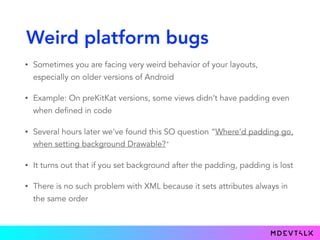 Weird platform bugs
• Sometimes you are facing very weird behavior of your layouts,
especially on older versions of Android
• Example: On preKitKat versions, some views didn’t have padding even
when defined in code
• Several hours later we've found this SO question “Where'd padding go,
when setting background Drawable?"
• It turns out that if you set background after the padding, padding is lost
• There is no such problem with XML because it sets attributes always in
the same order
 