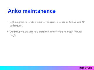 Anko maintanence
• In the moment of writing there is 113 opened issues on Github and 18
pull request.
• Contributions are very rare and since June there is no major feature/
bugfix
 