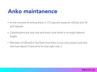 Anko maintanence
• In the moment of writing there is 113 opened issues on Github and 18
pull request.
• Contributions are very rare and since June there is no major feature/
bugfix
• Members of JB said in YouTrack that Anko is one-man project and that
one man doesn't have time for that right now :(
 