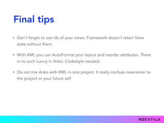 Final tips
• Don't forget to use ids of your views. Framework doesn’t retain View
state without them.
• With XML you can AutoFormat your layout and reorder attributes. There
is no such luxury in Anko. Codestyle needed.
• Do not mix Anko with XML in one project. It really confuse newcomer to
the project or your future self
 