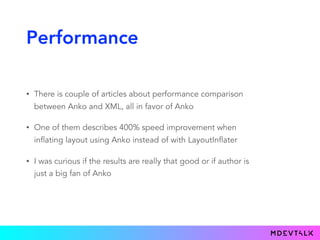 Performance
• There is couple of articles about performance comparison
between Anko and XML, all in favor of Anko
• One of them describes 400% speed improvement when
inflating layout using Anko instead of with LayoutInflater
• I was curious if the results are really that good or if author is
just a big fan of Anko
 