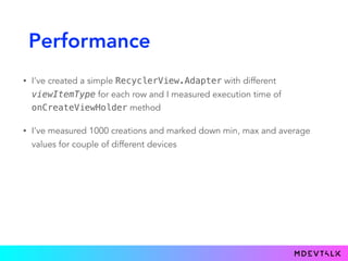 Performance
• I’ve created a simple RecyclerView.Adapter with different
viewItemType for each row and I measured execution time of
onCreateViewHolder method
• I’ve measured 1000 creations and marked down min, max and average
values for couple of different devices
 