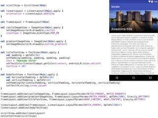 val scrollView = ScrollView(this) 
 
val linearLayout = LinearLayout(this).apply { 
orientation = LinearLayout.VERTICAL 
} 
 
val frameLayout = FrameLayout(this) 
 
val castleImageView = ImageView(this).apply { 
setImageResource(R.drawable.castle) 
scaleType = ImageView.ScaleType.FIT_XY 
} 
 
val gradientImageView = ImageView(this).apply { 
setImageResource(R.drawable.bottom_gradient) 
} 
 
val titleTextView = TextView(this).apply { 
val padding = dpToPx(16) 
setPadding(padding, padding, padding, padding) 
text = "Awesome title" 
setTextColor(ContextCompat.getColor(context, android.R.color.white)) 
textSize = 26f 
} 
 
val bodyTextView = TextView(this).apply { 
val horizontalPadding = dpToPx(16) 
val verticalPadding = dpToPx(12) 
setPadding(horizontalPadding, verticalPadding, horizontalPadding, verticalPadding) 
setText(R.string.lorem_ipsum) 
} 
 
frameLayout.addView(castleImageView, FrameLayout.LayoutParams(MATCH_PARENT, MATCH_PARENT)) 
frameLayout.addView(gradientImageView, FrameLayout.LayoutParams(MATCH_PARENT, dpToPx(100), Gravity.BOTTOM)) 
frameLayout.addView(titleTextView, FrameLayout.LayoutParams(WRAP_CONTENT, WRAP_CONTENT, Gravity.BOTTOM)) 
 
linearLayout.addView(frameLayout, LinearLayout.LayoutParams(MATCH_PARENT, dpToPx(180))) 
linearLayout.addView(bodyTextView) 
 
scrollView.addView(linearLayout) 
setContentView(scrollView)
 