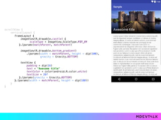scrollView { 
verticalLayout { 
 
 
} 
}
frameLayout { 
imageView(R.drawable.castle) { 
scaleType = ImageView.ScaleType.FIT_XY 
}.lparams(matchParent, matchParent) 
 
imageView(R.drawable.bottom_gradient) 
.lparams(width = matchParent, height = dip(100),
gravity = Gravity.BOTTOM) 
 
textView { 
padding = dip(16) 
text = "Awesome title" 
textColor = color(android.R.color.white) 
textSize = 26f 
}.lparams(gravity = Gravity.BOTTOM) 
}.lparams(width = matchParent, height = dip(180))
 