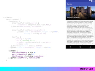 scrollView { 
verticalLayout { 
 
 
} 
}
frameLayout { 
imageView(R.drawable.castle) { 
scaleType = ImageView.ScaleType.FIT_XY 
}.lparams(matchParent, matchParent) 
 
imageView(R.drawable.bottom_gradient) 
.lparams(width = matchParent, height = dip(100),
gravity = Gravity.BOTTOM) 
 
textView { 
padding = dip(16) 
text = "Awesome title" 
textColor = color(android.R.color.white) 
textSize = 26f 
}.lparams(gravity = Gravity.BOTTOM) 
}.lparams(width = matchParent, height = dip(180))
textView { 
horizontalPadding = dip(16) 
verticalPadding = dip(12) 
textResource = R.string.lorem_ipsum 
}.lparams(matchParent, matchParent) 
 