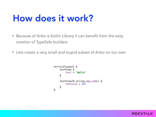 How does it work?
• Because of Anko is Kotlin Library it can benefit from the easy
creation of TypeSafe builders
• Lets create a very small and stupid subset of Anko on our own
verticalLayout { 
textView { 
text = "Hello" 
}} 
 
textView(R.string.app_name) { 
textSize = 26f 
}} 
}}
 