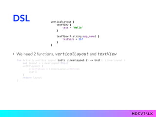 DSL
• We need 2 functions, verticalLayout and textView
fun Activity.verticalLayout( ): LinearLayout { 
val layout = LinearLayout(this) 
with(layout) { 
orientation = LinearLayout.VERTICAL 
init() 
} 
return layout 
}
init: LinearLayout.() -> Unit
verticalLayout { 
textView { 
text = "Hello" 
}} 
 
textView(R.string.app_name) { 
textSize = 26f 
}} 
}}
 