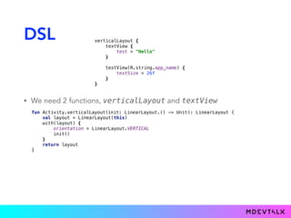 DSL
• We need 2 functions, verticalLayout and textView
fun Activity.verticalLayout( ): LinearLayout { 
val layout = LinearLayout(this) 
with(layout) { 
orientation = LinearLayout.VERTICAL 
init() 
} 
return layout 
}
init: LinearLayout.() -> Unit
verticalLayout { 
textView { 
text = "Hello" 
}} 
 
textView(R.string.app_name) { 
textSize = 26f 
}} 
}}
 