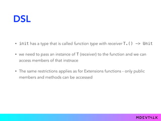 DSL
• init has a type that is called function type with receiver T.() -> Unit
• we need to pass an instance of T (receiver) to the function and we can
access members of that instnace
• The same restrictions applies as for Extensions functions - only public
members and methods can be accessed
 