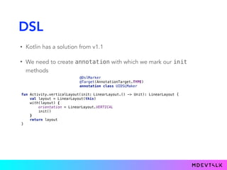 DSL
• Kotlin has a solution from v1.1
• We need to create annotation with which we mark our init
methods
@DslMarker 
@Target(AnnotationTarget.TYPE) 
annotation class UIDSLMaker
fun Activity.verticalLayout(init: 
val layout = LinearLayout(this) 
with(layout) { 
orientation = LinearLayout.VERTICAL 
init() 
} 
return layout 
}
LinearLayout.() -> Unit): LinearLayout {LinearLayout).() -> Unit): LinearLayout {(@UIDSLMaker
 