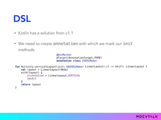 DSL
• Kotlin has a solution from v1.1
• We need to create annotation with which we mark our init
methods
@DslMarker 
@Target(AnnotationTarget.TYPE) 
annotation class UIDSLMaker
fun Activity.verticalLayout(init: 
val layout = LinearLayout(this) 
with(layout) { 
orientation = LinearLayout.VERTICAL 
init() 
} 
return layout 
}
LinearLayout.() -> Unit): LinearLayout {LinearLayout).() -> Unit): LinearLayout {(@UIDSLMaker
 