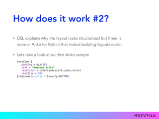 How does it work #2?
• DSL explains why the layout looks structurized but there is
more in Anko (or Kotlin) that makes building layouts easier
• Lets take a look at our first Anko sample
textView { 
padding = dip(16) 
text = "Awesome title" 
textColor = color(android.R.color.white) 
textSize = 26f 
}.lparams(gravity = Gravity.BOTTOM)
 