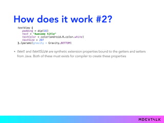 How does it work #2?
• text and textSize are synthetic extension properties bound to the getters and setters
from Java. Both of these must exists for compiler to create these properties
textView { 
padding = dip(16) 
text = "Awesome title" 
textColor = color(android.R.color.white) 
textSize = 26f 
}.lparams(gravity = Gravity.BOTTOM)
 