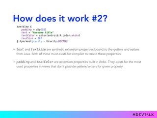 How does it work #2?
• text and textSize are synthetic extension properties bound to the getters and setters
from Java. Both of these must exists for compiler to create these properties
• padding and textColor are extension properties built in Anko. They exists for the most
used properties in views that don’t provide getters/setters for given property
textView { 
padding = dip(16) 
text = "Awesome title" 
textColor = color(android.R.color.white) 
textSize = 26f 
}.lparams(gravity = Gravity.BOTTOM)
 