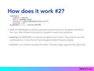 How does it work #2?
• text and textSize are synthetic extension properties bound to the getters and setters
from Java. Both of these must exists for compiler to create these properties
• padding and textColor are extension properties built in Anko. They exists for the most
used properties in views that don’t provide getters/setters for given property
• dip(Int) is an extension property from Anko. Converts integer argument from dps to pxs
textView { 
padding = dip(16) 
text = "Awesome title" 
textColor = color(android.R.color.white) 
textSize = 26f 
}.lparams(gravity = Gravity.BOTTOM)
 