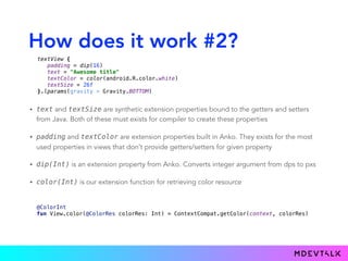 How does it work #2?
• text and textSize are synthetic extension properties bound to the getters and setters
from Java. Both of these must exists for compiler to create these properties
• padding and textColor are extension properties built in Anko. They exists for the most
used properties in views that don’t provide getters/setters for given property
• dip(Int) is an extension property from Anko. Converts integer argument from dps to pxs
• color(Int) is our extension function for retrieving color resource
 
@ColorInt 
fun View.color(@ColorRes colorRes: Int) = ContextCompat.getColor(context, colorRes) 
textView { 
padding = dip(16) 
text = "Awesome title" 
textColor = color(android.R.color.white) 
textSize = 26f 
}.lparams(gravity = Gravity.BOTTOM)
 