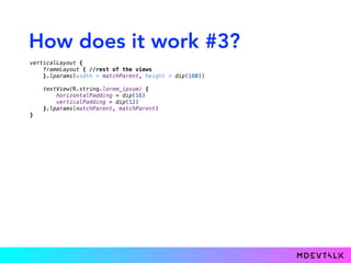 How does it work #3?
verticalLayout { 
frameLayout { //rest of the views 
}.lparams(width = matchParent, height = dip(180)) 
 
textView(R.string.lorem_ipsum) { 
horizontalPadding = dip(16) 
verticalPadding = dip(12) 
}.lparams(matchParent, matchParent) 
}
 