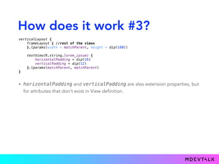 How does it work #3?
• horizontalPadding and verticalPadding are also extension properties, but
for attributes that don’t exist in View definition.
verticalLayout { 
frameLayout { //rest of the views 
}.lparams(width = matchParent, height = dip(180)) 
 
textView(R.string.lorem_ipsum) { 
horizontalPadding = dip(16) 
verticalPadding = dip(12) 
}.lparams(matchParent, matchParent) 
}
 