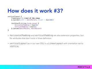 How does it work #3?
• horizontalPadding and verticalPadding are also extension properties, but
for attributes that don’t exist in View definition.
• verticalLayout (as in our own DSL) is a LinearLayout with orientation set to
VERTICAL
verticalLayout { 
frameLayout { //rest of the views 
}.lparams(width = matchParent, height = dip(180)) 
 
textView(R.string.lorem_ipsum) { 
horizontalPadding = dip(16) 
verticalPadding = dip(12) 
}.lparams(matchParent, matchParent) 
}
 