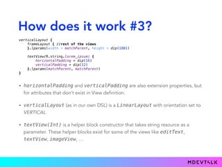 How does it work #3?
• horizontalPadding and verticalPadding are also extension properties, but
for attributes that don’t exist in View definition.
• verticalLayout (as in our own DSL) is a LinearLayout with orientation set to
VERTICAL
• textView(Int) is a helper block constructor that takes string resource as a
parameter. These helper blocks exist for some of the views like editText,
textView, imageView, …
verticalLayout { 
frameLayout { //rest of the views 
}.lparams(width = matchParent, height = dip(180)) 
 
textView(R.string.lorem_ipsum) { 
horizontalPadding = dip(16) 
verticalPadding = dip(12) 
}.lparams(matchParent, matchParent) 
}
 