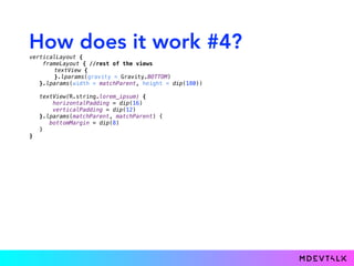 How does it work #4?
verticalLayout { 
frameLayout { //rest of the views
textView { 
}.lparams(gravity = Gravity.BOTTOM)
}.lparams(width = matchParent, height = dip(180)) 
 
textView(R.string.lorem_ipsum) { 
horizontalPadding = dip(16) 
verticalPadding = dip(12) 
}.lparams(matchParent, matchParent) {
bottomMargin = dip(8)
} 
}
 