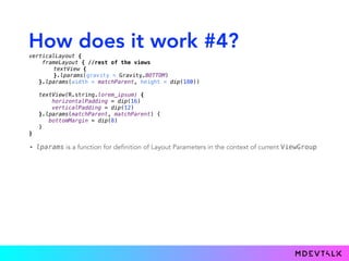 How does it work #4?
• lparams is a function for definition of Layout Parameters in the context of current ViewGroup
verticalLayout { 
frameLayout { //rest of the views
textView { 
}.lparams(gravity = Gravity.BOTTOM)
}.lparams(width = matchParent, height = dip(180)) 
 
textView(R.string.lorem_ipsum) { 
horizontalPadding = dip(16) 
verticalPadding = dip(12) 
}.lparams(matchParent, matchParent) {
bottomMargin = dip(8)
} 
}
 