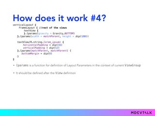 How does it work #4?
• lparams is a function for definition of Layout Parameters in the context of current ViewGroup
• It should be defined after the View definition
verticalLayout { 
frameLayout { //rest of the views
textView { 
}.lparams(gravity = Gravity.BOTTOM)
}.lparams(width = matchParent, height = dip(180)) 
 
textView(R.string.lorem_ipsum) { 
horizontalPadding = dip(16) 
verticalPadding = dip(12) 
}.lparams(matchParent, matchParent) {
bottomMargin = dip(8)
} 
}
 