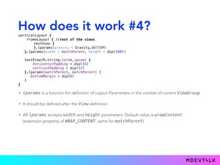 How does it work #4?
• lparams is a function for definition of Layout Parameters in the context of current ViewGroup
• It should be defined after the View definition
• All lparams accepts width and height parameters. Default value is wrapContent
(extension property of WRAP_CONTENT, same for matchParent)
verticalLayout { 
frameLayout { //rest of the views
textView { 
}.lparams(gravity = Gravity.BOTTOM)
}.lparams(width = matchParent, height = dip(180)) 
 
textView(R.string.lorem_ipsum) { 
horizontalPadding = dip(16) 
verticalPadding = dip(12) 
}.lparams(matchParent, matchParent) {
bottomMargin = dip(8)
} 
}
 