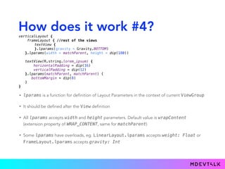How does it work #4?
• lparams is a function for definition of Layout Parameters in the context of current ViewGroup
• It should be defined after the View definition
• All lparams accepts width and height parameters. Default value is wrapContent
(extension property of WRAP_CONTENT, same for matchParent)
• Some lparams have overloads, eg. LinearLayout.lparams accepts weight: Float or
FrameLayout.lparams accepts gravity: Int
verticalLayout { 
frameLayout { //rest of the views
textView { 
}.lparams(gravity = Gravity.BOTTOM)
}.lparams(width = matchParent, height = dip(180)) 
 
textView(R.string.lorem_ipsum) { 
horizontalPadding = dip(16) 
verticalPadding = dip(12) 
}.lparams(matchParent, matchParent) {
bottomMargin = dip(8)
} 
}
 