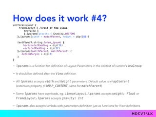 How does it work #4?
• lparams is a function for definition of Layout Parameters in the context of current ViewGroup
• It should be defined after the View definition
• All lparams accepts width and height parameters. Default value is wrapContent
(extension property of WRAP_CONTENT, same for matchParent)
• Some lparams have overloads, eg. LinearLayout.lparams accepts weight: Float or
FrameLayout.lparams accepts gravity: Int
• lparams also accepts lambda with parameters definition just as functions for View definitions
verticalLayout { 
frameLayout { //rest of the views
textView { 
}.lparams(gravity = Gravity.BOTTOM)
}.lparams(width = matchParent, height = dip(180)) 
 
textView(R.string.lorem_ipsum) { 
horizontalPadding = dip(16) 
verticalPadding = dip(12) 
}.lparams(matchParent, matchParent) {
bottomMargin = dip(8)
} 
}
 