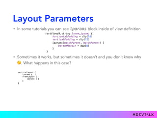 Layout Parameters
• In some tutorials you can see lparams block inside of view definition
textView(R.string.lorem_ipsum) { 
horizontalPadding = dip(16) 
verticalPadding = dip(12)
}.lparams(matchParent, matchParent) {
bottomMargin = dip(8)
}
lparams(matchParent, matchParent) {
bottomMargin = dip(8)
}
}
• Sometimes it works, but sometimes it doesn’t and you don’t know why
🤔. What happens in this case?
verticalLayout { 
lparams { } 
frameLayout { 
lparams { } 
} 
}
 