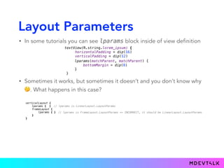 Layout Parameters
• In some tutorials you can see lparams block inside of view definition
textView(R.string.lorem_ipsum) { 
horizontalPadding = dip(16) 
verticalPadding = dip(12)
}.lparams(matchParent, matchParent) {
bottomMargin = dip(8)
}
lparams(matchParent, matchParent) {
bottomMargin = dip(8)
}
}
• Sometimes it works, but sometimes it doesn’t and you don’t know why
🤔. What happens in this case?
verticalLayout { 
lparams { } 
frameLayout { 
lparams { } 
} 
}
// lparams is LinearLayout.LayoutParams 
// lparams is FrameLayout.LayoutParams => INCORRECT, it should be LinearLayout.LayoutParams
 