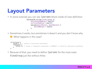 Layout Parameters
• In some tutorials you can see lparams block inside of view definition
textView(R.string.lorem_ipsum) { 
horizontalPadding = dip(16) 
verticalPadding = dip(12)
}.lparams(matchParent, matchParent) {
bottomMargin = dip(8)
}
lparams(matchParent, matchParent) {
bottomMargin = dip(8)
}
}
• Sometimes it works, but sometimes it doesn’t and you don’t know why
🤔. What happens in this case?
verticalLayout { 
lparams { } 
frameLayout { 
lparams { } 
} 
}
// lparams is LinearLayout.LayoutParams 
// lparams is FrameLayout.LayoutParams => INCORRECT, it should be LinearLayout.LayoutParams
• Because of that, you need to define lparams for the most outer
ViewGroup just like without Anko
 