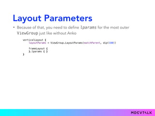 Layout Parameters
• Because of that, you need to define lparams for the most outer
ViewGroup just like without Anko
verticalLayout { 
layoutParams = ViewGroup.LayoutParams(matchParent, dip(180))
 
frameLayout { 
}.lparams { } 
}
 