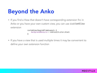 Beyond the Anko
• If you find a View that doesn’t have corresponding extension fnc in
Anko or you have your own custom view, you can use customView
extension
customView<SquaredFrameLayout> { 
backgroundResource = android.R.color.black 
}
• If you have a view that is used multiple times it may be convenient to
define your own extension function
 