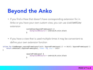Beyond the Anko
• If you find a View that doesn’t have corresponding extension fnc in
Anko or you have your own custom view, you can use customView
extension
customView<SquaredFrameLayout> { 
backgroundResource = android.R.color.black 
}
• If you have a view that is used multiple times it may be convenient to
define your own extension function
inline fun ViewManager.squaredFrameLayout(init: SquaredFrameLayout.() -> Unit): SquaredFrameLayout { 
return ankoView(::SquaredFrameLayout, theme = 0, init = init) 
}
squaredFrameLayout { 
backgroundResource = android.R.color.black 
}
 