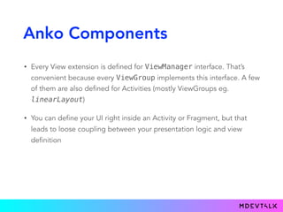 Anko Components
• Every View extension is defined for ViewManager interface. That’s
convenient because every ViewGroup implements this interface. A few
of them are also defined for Activities (mostly ViewGroups eg.
linearLayout)
• You can define your UI right inside an Activity or Fragment, but that
leads to loose coupling between your presentation logic and view
definition
 