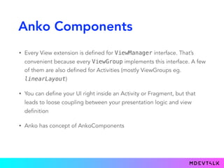 Anko Components
• Every View extension is defined for ViewManager interface. That’s
convenient because every ViewGroup implements this interface. A few
of them are also defined for Activities (mostly ViewGroups eg.
linearLayout)
• You can define your UI right inside an Activity or Fragment, but that
leads to loose coupling between your presentation logic and view
definition
• Anko has concept of AnkoComponents
 
