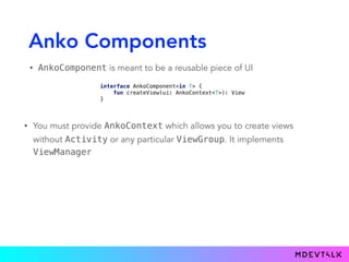 Anko Components
• AnkoComponent is meant to be a reusable piece of UI
interface AnkoComponent<in T> { 
fun createView(ui: AnkoContext<T>): View 
}
• You must provide AnkoContext which allows you to create views
without Activity or any particular ViewGroup. It implements
ViewManager
 