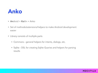 Anko
• Android + Kotlin = Anko
• Set of methods/extensions/helpers to make Android development
easier
• Library consists of multiple parts
• Commons - general helpers for intents, dialogs, etc.
• Sqlite - DSL for creating Sqlite Queries and helpers for parsing
results
 